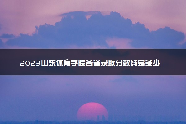 2023山东体育学院各省录取分数线是多少 投档最低分及位次
