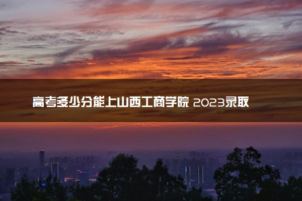 高考多少分能上山西工商学院 2023录取分数线是多少