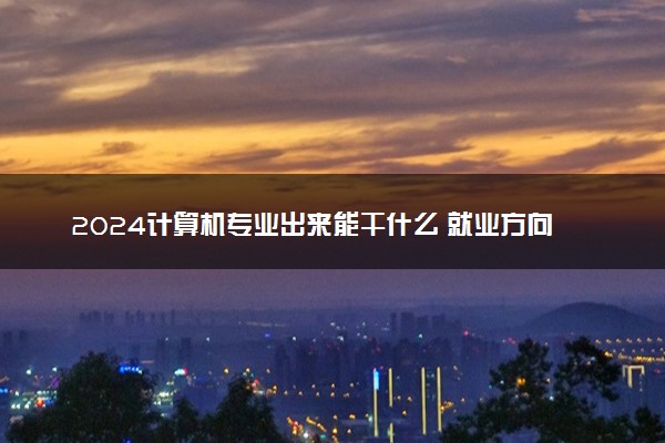 2024计算机专业出来能干什么 就业方向有哪些