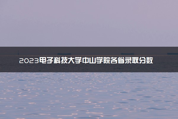 2023电子科技大学中山学院各省录取分数线是多少 投档最低分及位次