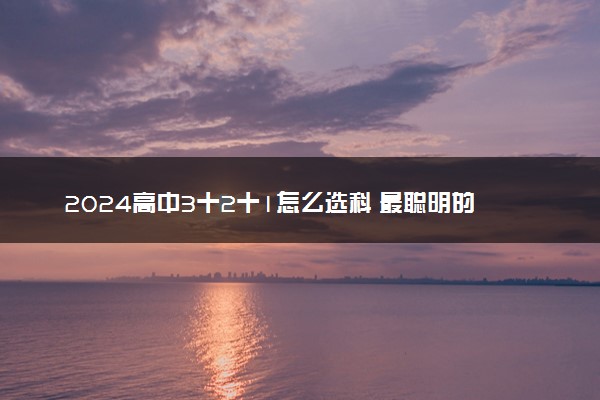 2024高中3十2十1怎么选科 最聪明的选科方案推荐
