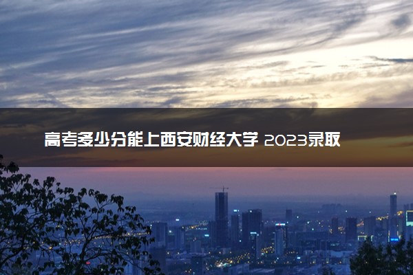 高考多少分能上西安财经大学 2023录取分数线是多少