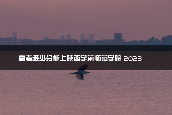 高考多少分能上陕西学前师范学院 2023录取分数线是多少