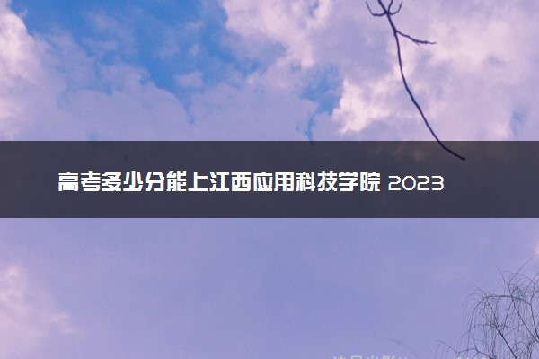 高考多少分能上江西应用科技学院 2023录取分数线是多少