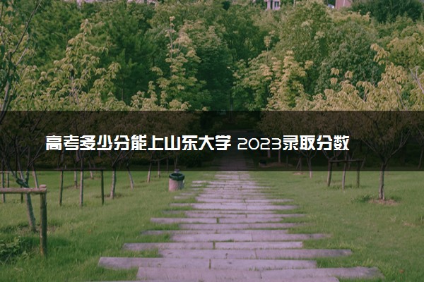 高考多少分能上山东大学 2023录取分数线是多少