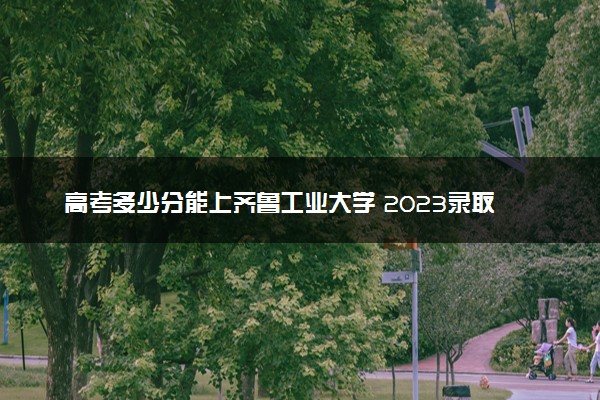 高考多少分能上齐鲁工业大学 2023录取分数线是多少
