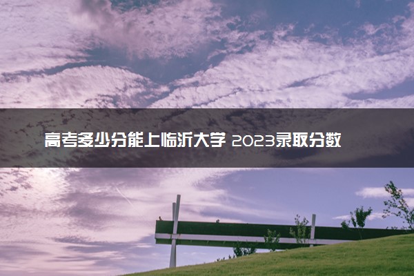 高考多少分能上临沂大学 2023录取分数线是多少