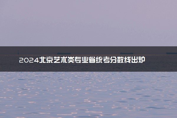2024北京艺术类专业省统考分数线出炉 最低多少分