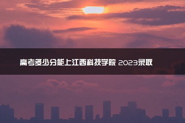 高考多少分能上江西科技学院 2023录取分数线是多少