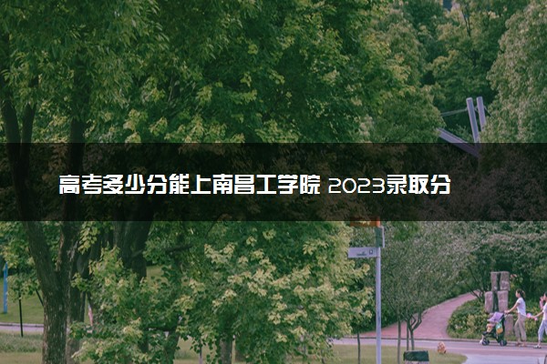 高考多少分能上南昌工学院 2023录取分数线是多少