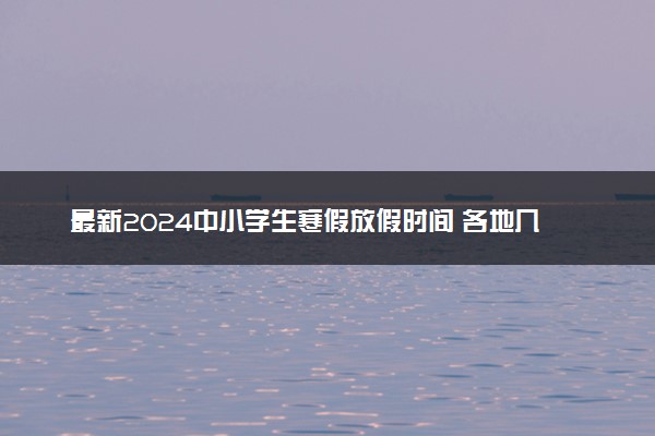 最新2024中小学生寒假放假时间 各地几号放寒假