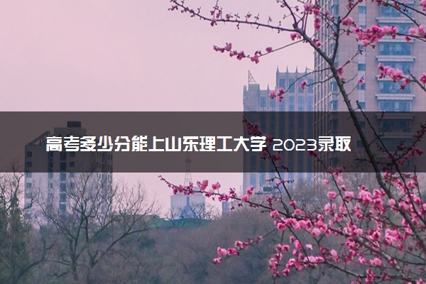 高考多少分能上山东理工大学 2023录取分数线是多少