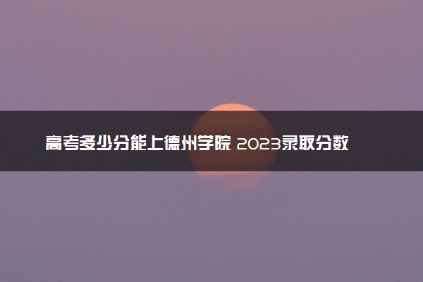 高考多少分能上德州学院 2023录取分数线是多少