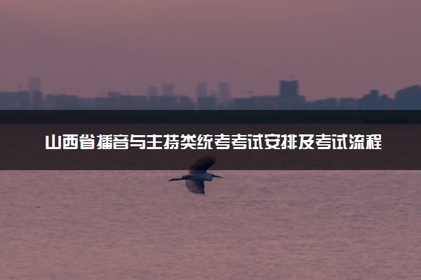 山西省播音与主持类统考考试安排及考试流程