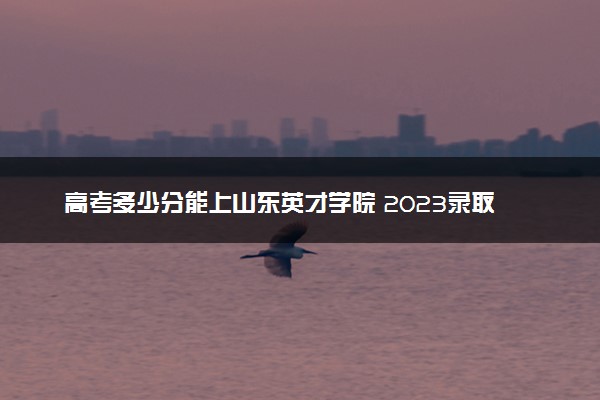 高考多少分能上山东英才学院 2023录取分数线是多少