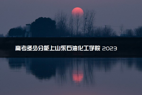 高考多少分能上山东石油化工学院 2023录取分数线是多少