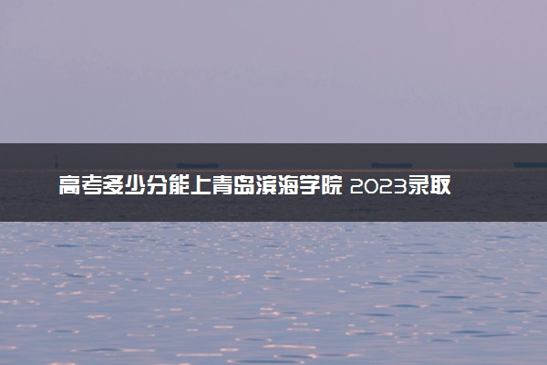 高考多少分能上青岛滨海学院 2023录取分数线是多少