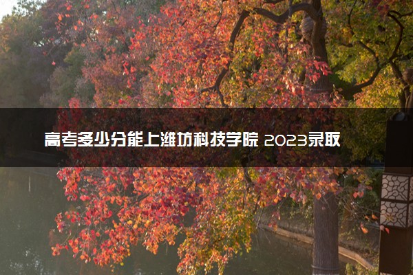 高考多少分能上潍坊科技学院 2023录取分数线是多少