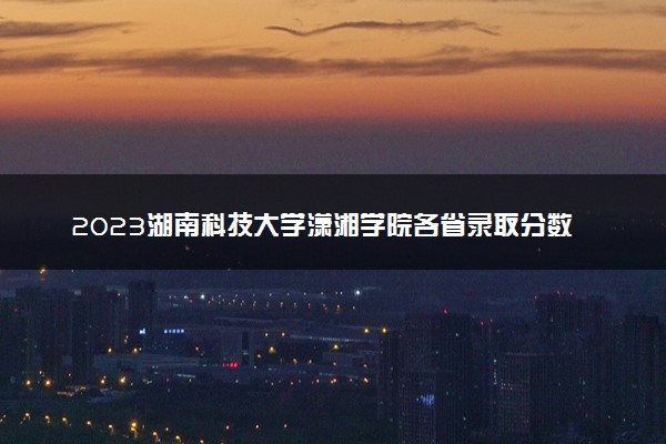 2023湖南科技大学潇湘学院各省录取分数线是多少 投档最低分及位次