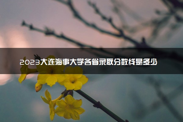 2023大连海事大学各省录取分数线是多少 投档最低分及位次