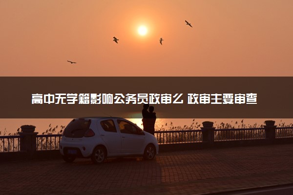 高中无学籍影响公务员政审么 政审主要审查什么