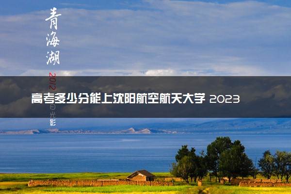高考多少分能上沈阳航空航天大学 2023录取分数线是多少