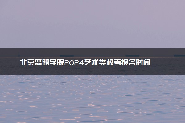 北京舞蹈学院2024艺术类校考报名时间 几号截止
