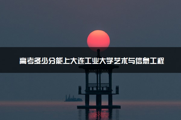 高考多少分能上大连工业大学艺术与信息工程学院 2023录取分数线是多少