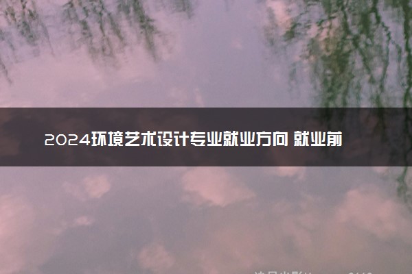 2024环境艺术设计专业就业方向 就业前景好吗