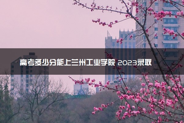 高考多少分能上兰州工业学院 2023录取分数线是多少