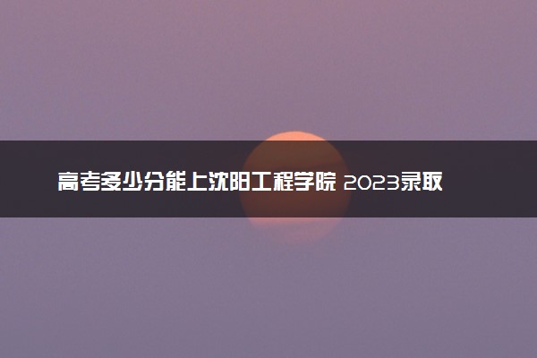 高考多少分能上沈阳工程学院 2023录取分数线是多少