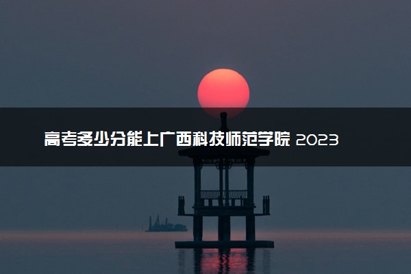 高考多少分能上广西科技师范学院 2023录取分数线是多少