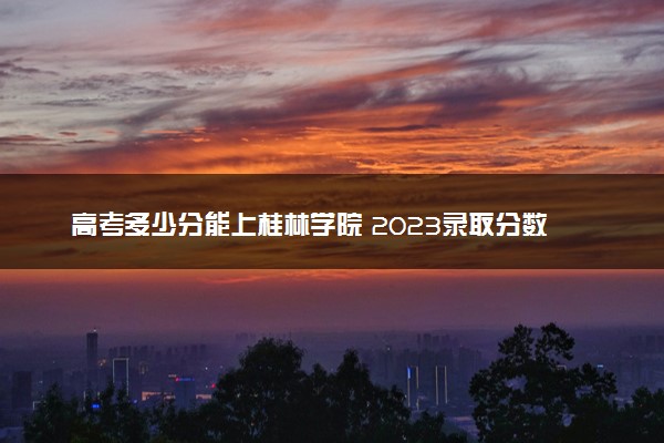 高考多少分能上桂林学院 2023录取分数线是多少