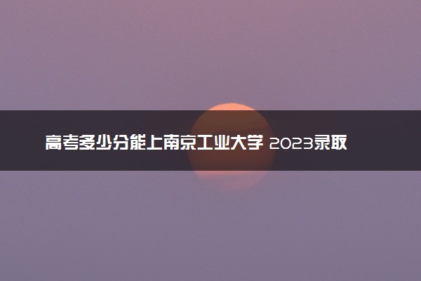 高考多少分能上南京工业大学 2023录取分数线是多少