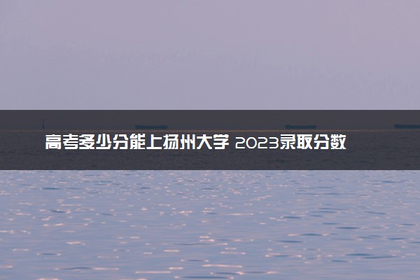 高考多少分能上扬州大学 2023录取分数线是多少