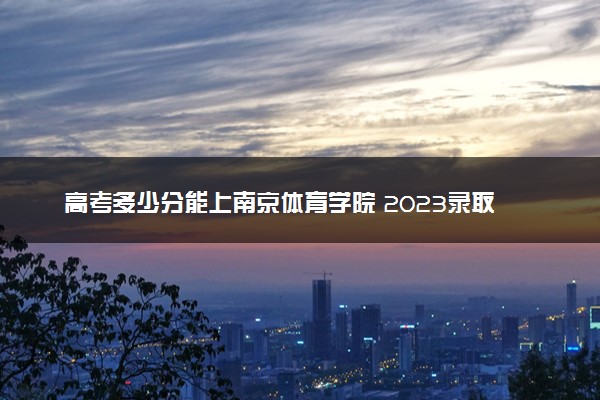 高考多少分能上南京体育学院 2023录取分数线是多少