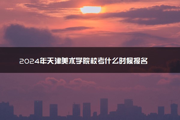 2024年天津美术学院校考什么时候报名 几号截止