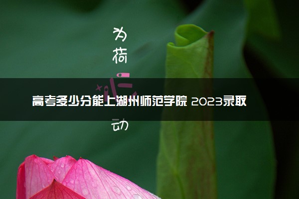 高考多少分能上湖州师范学院 2023录取分数线是多少