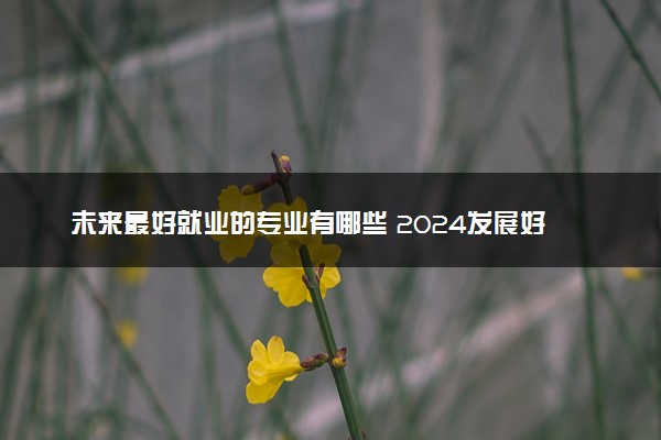 未来最好就业的专业有哪些 2024发展好的专业推荐