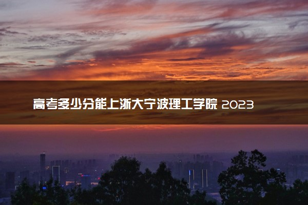 高考多少分能上浙大宁波理工学院 2023录取分数线是多少