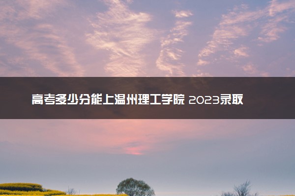 高考多少分能上温州理工学院 2023录取分数线是多少