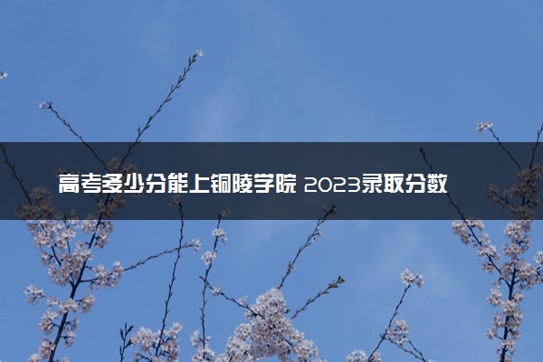 高考多少分能上铜陵学院 2023录取分数线是多少