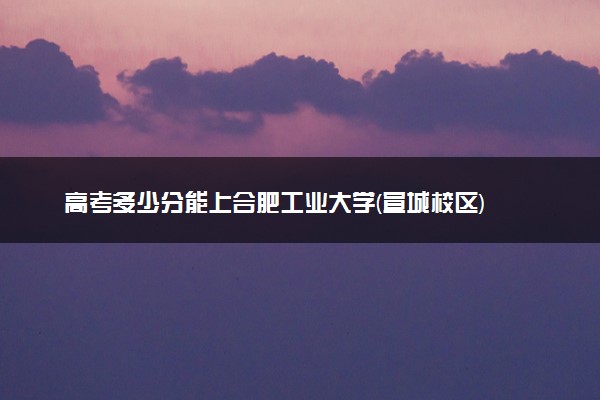 高考多少分能上合肥工业大学(宣城校区) 2023录取分数线是多少