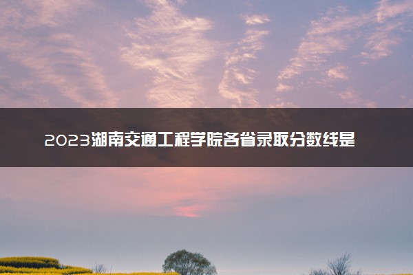 2023湖南交通工程学院各省录取分数线是多少 投档最低分及位次