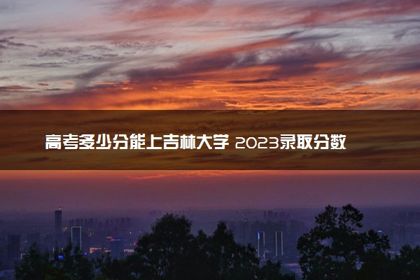 高考多少分能上吉林大学 2023录取分数线是多少