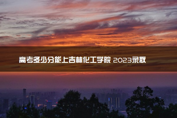 高考多少分能上吉林化工学院 2023录取分数线是多少