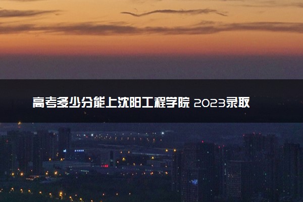 高考多少分能上沈阳工程学院 2023录取分数线是多少