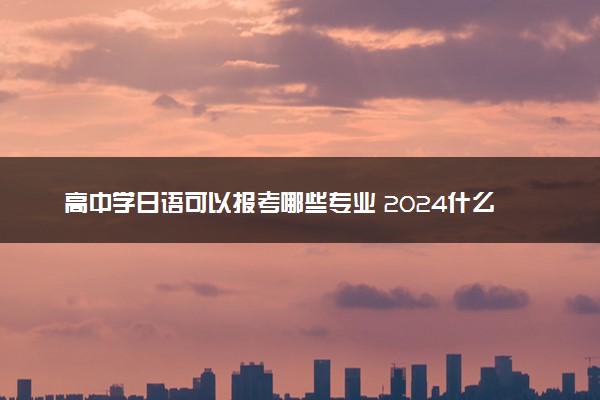 高中学日语可以报考哪些专业 2024什么专业值得报