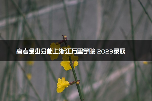 高考多少分能上浙江万里学院 2023录取分数线是多少