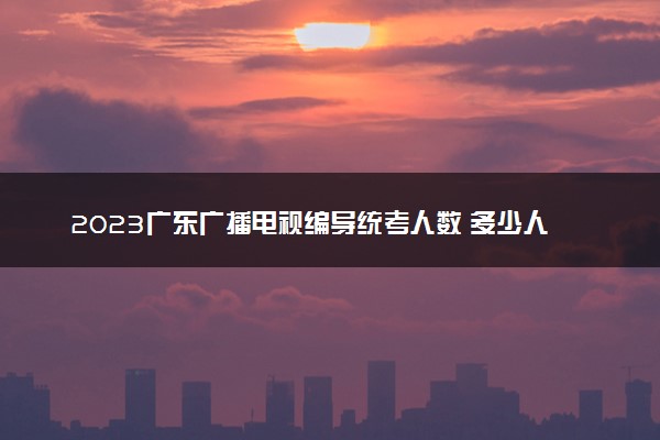 2023广东广播电视编导统考人数 多少人参加考试